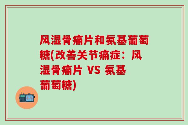 骨痛片和氨基葡萄糖(改善关节痛症:骨痛片 VS 氨基葡萄糖) 骨痛片和氨基葡萄糖(改善关节痛症:骨痛片 VS 氨基葡萄糖)