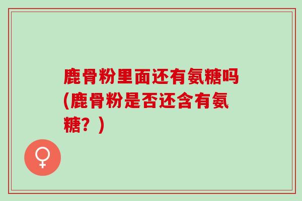 鹿骨粉里面还有氨糖吗(鹿骨粉是否还含有氨糖？)