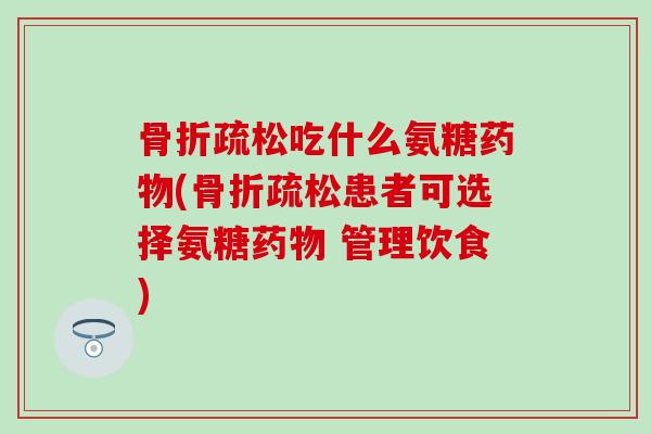 骨折疏松吃什么氨糖药物(骨折疏松患者可选择氨糖药物 管理饮食)