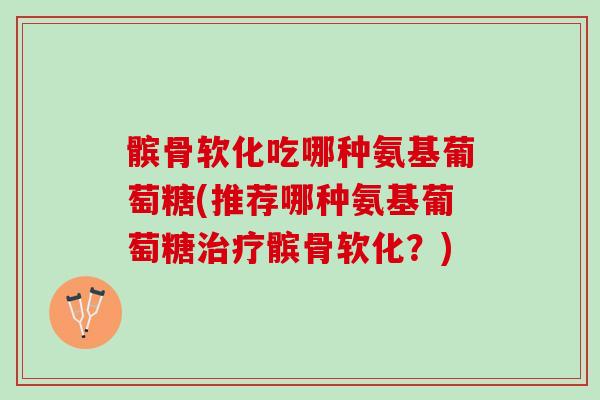 髌骨软化吃哪种氨基葡萄糖(推荐哪种氨基葡萄糖治疗髌骨软化？)