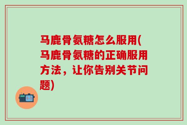 马鹿骨氨糖怎么服用(马鹿骨氨糖的正确服用方法，让你告别关节问题)