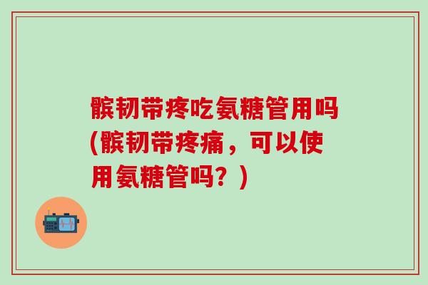 髌韧带疼吃氨糖管用吗(髌韧带疼痛，可以使用氨糖管吗？)
