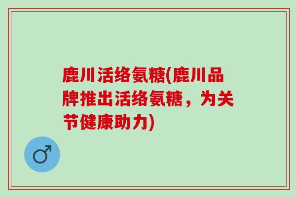 鹿川活络氨糖(鹿川品牌推出活络氨糖，为关节健康助力)