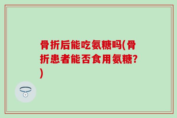 骨折后能吃氨糖吗(骨折患者能否食用氨糖？)