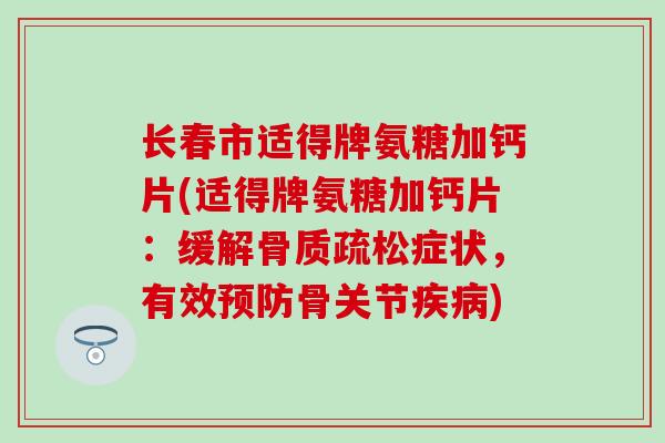 长春市适得牌氨糖加钙片(适得牌氨糖加钙片：缓解骨质疏松症状，有效预防骨关节疾病)
