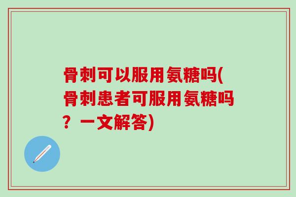 骨刺可以服用氨糖吗(骨刺患者可服用氨糖吗？一文解答)