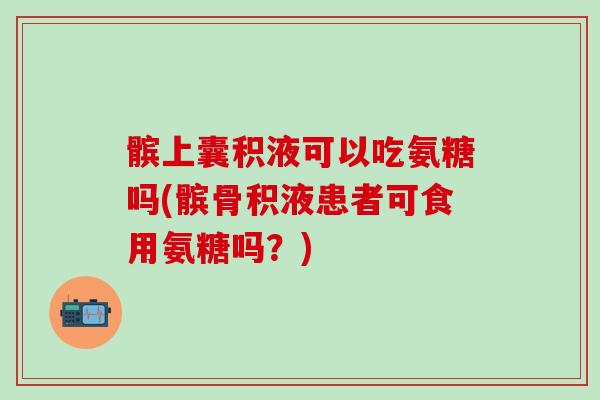 髌上囊积液可以吃氨糖吗(髌骨积液患者可食用氨糖吗？)