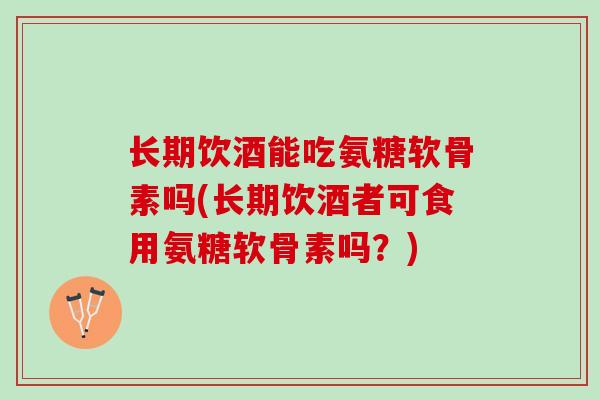 长期饮酒能吃氨糖软骨素吗(长期饮酒者可食用氨糖软骨素吗?) 长期饮酒能吃氨糖软骨素吗(长期饮酒者可食用氨糖软骨素吗?)