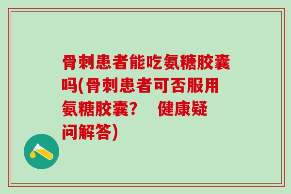 骨刺患者能吃氨糖胶囊吗(骨刺患者可否服用氨糖胶囊？  健康疑问解答)