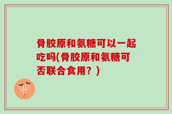 骨胶原和氨糖可以一起吃吗(骨胶原和氨糖可否联合食用？)