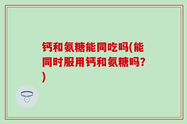 钙和氨糖能同吃吗(能同时服用钙和氨糖吗？)