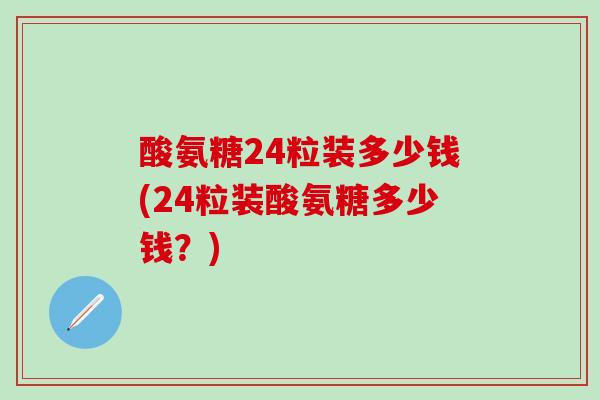 酸氨糖24粒装多少钱(24粒装酸氨糖多少钱？)