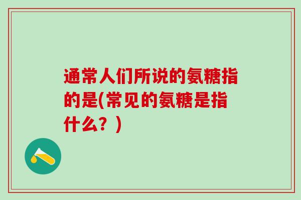 通常人们所说的氨糖指的是(常见的氨糖是指什么?) 通常人们所说的氨糖指的是(常见的氨糖是指什么?)