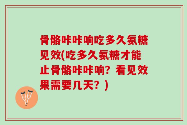 骨骼咔咔响吃多久氨糖见效(吃多久氨糖才能止骨骼咔咔响？看见效果需要几天？)