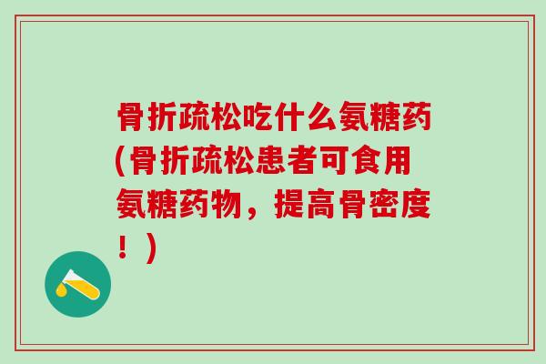 骨折疏松吃什么氨糖药(骨折疏松患者可食用氨糖药物，提高骨密度！)
