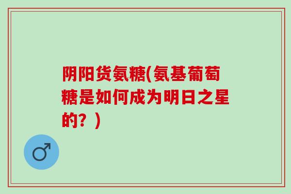 阴阳货氨糖(氨基葡萄糖是如何成为明日之星的？)