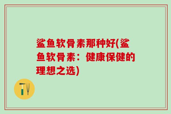 鲨鱼软骨素那种好(鲨鱼软骨素：健康保健的理想之选)