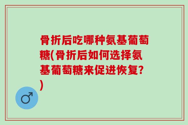 骨折后吃哪种氨基葡萄糖(骨折后如何选择氨基葡萄糖来促进恢复？)