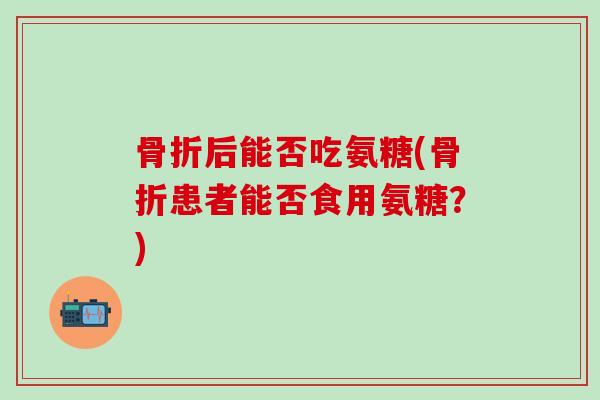 骨折后能否吃氨糖(骨折患者能否食用氨糖？)