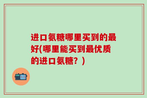 进口氨糖哪里买到的最好(哪里能买到最优质的进口氨糖？)