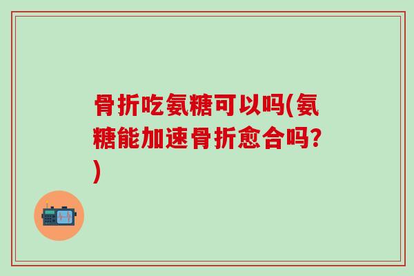 骨折吃氨糖可以吗(氨糖能加速骨折愈合吗？)