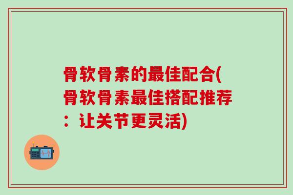 骨软骨素的最佳配合(骨软骨素最佳搭配推荐：让关节更灵活)