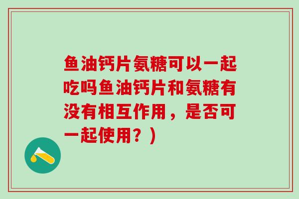 鱼油钙片氨糖可以一起吃吗鱼油钙片和氨糖有没有相互作用，是否可一起使用？)
