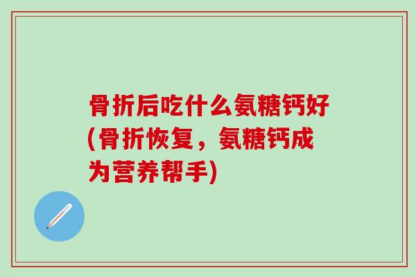 骨折后吃什么氨糖钙好(骨折恢复，氨糖钙成为营养帮手)