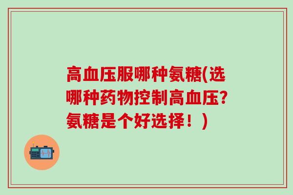 高血压服哪种氨糖(选哪种药物控制高血压？氨糖是个好选择！)