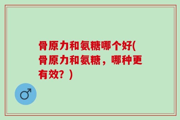 骨原力和氨糖哪个好(骨原力和氨糖，哪种更有效？)