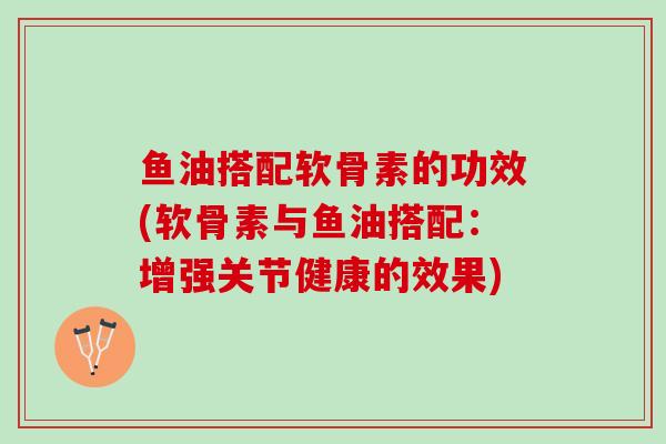 鱼油搭配软骨素的功效(软骨素与鱼油搭配：增强关节健康的效果)