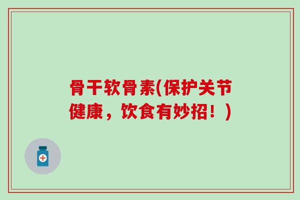 骨干软骨素(保护关节健康，饮食有妙招！)