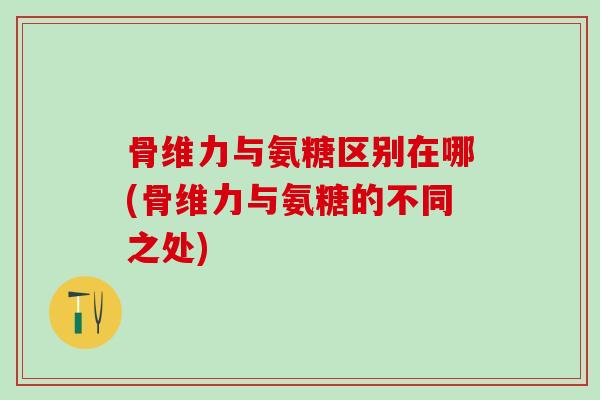 骨维力与氨糖区别在哪(骨维力与氨糖的不同之处)