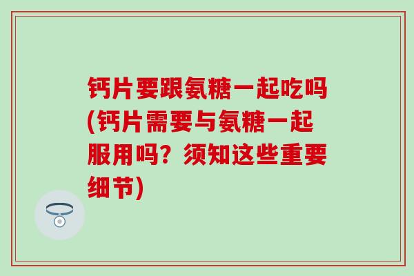 钙片要跟氨糖一起吃吗(钙片需要与氨糖一起服用吗？须知这些重要细节)