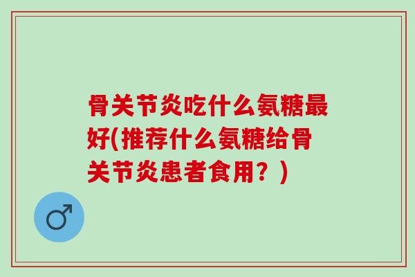 骨关节炎吃什么氨糖最好(推荐什么氨糖给骨关节炎患者食用？)