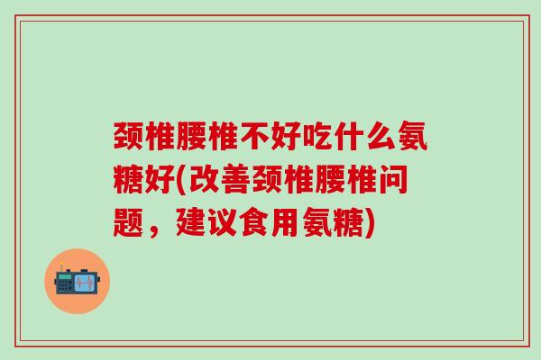 颈椎腰椎不好吃什么氨糖好(改善颈椎腰椎问题，建议食用氨糖)