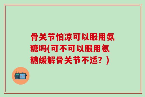 骨关节怕凉可以服用氨糖吗(可不可以服用氨糖缓解骨关节不适？)