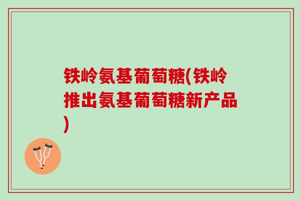 铁岭氨基葡萄糖(铁岭推出氨基葡萄糖新产品)