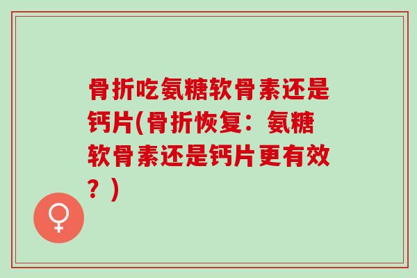 骨折吃氨糖软骨素还是钙片(骨折恢复：氨糖软骨素还是钙片更有效？)