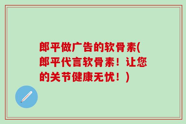 郎平做广告的软骨素(郎平代言软骨素！让您的关节健康无忧！)