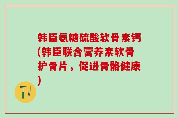 韩臣氨糖硫酸软骨素钙(韩臣联合营养素软骨护骨片，促进骨骼健康)