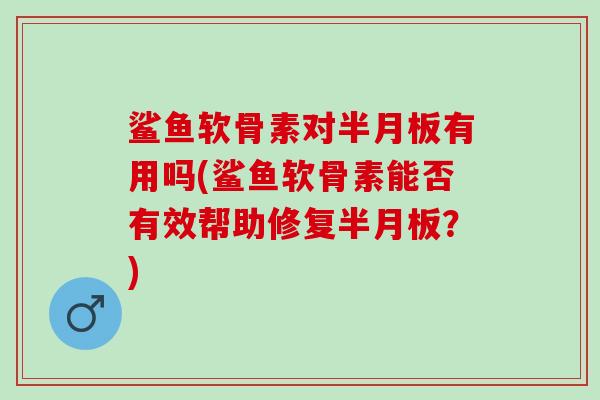 鲨鱼软骨素对半月板有用吗(鲨鱼软骨素能否有效帮助修复半月板？)