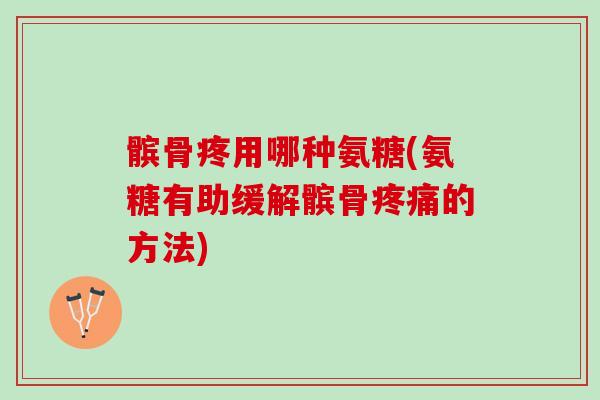 髌骨疼用哪种氨糖(氨糖有助缓解髌骨疼痛的方法)