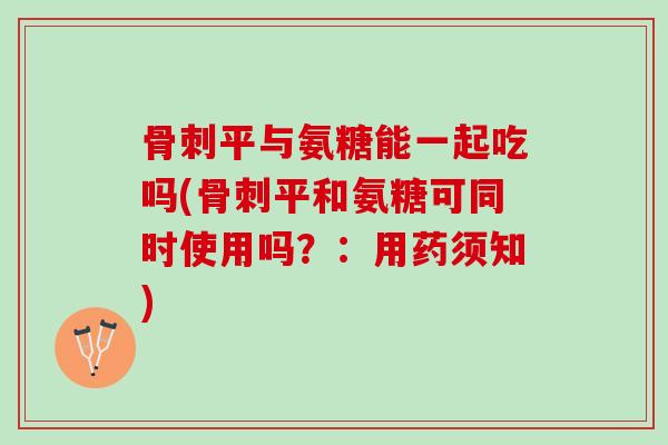 骨刺平与氨糖能一起吃吗(骨刺平和氨糖可同时使用吗？：用药须知)