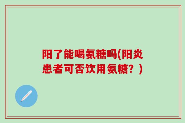 阳了能喝氨糖吗(阳炎患者可否饮用氨糖？)