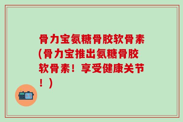 骨力宝氨糖骨胶软骨素(骨力宝推出氨糖骨胶软骨素!享受健康关节!) 骨力宝氨糖骨胶软骨素(骨力宝推出氨糖骨胶软骨素!享受健康关节!)