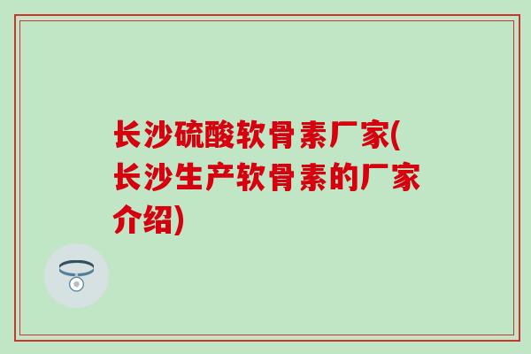 长沙硫酸软骨素厂家(长沙生产软骨素的厂家介绍)