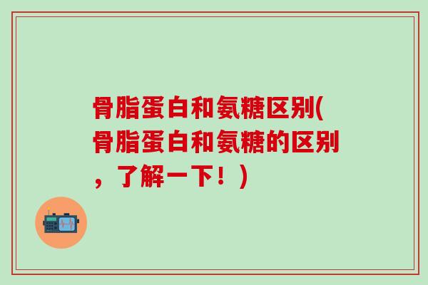 骨脂蛋白和氨糖区别(骨脂蛋白和氨糖的区别,了解一下!) 骨脂蛋白和氨糖区别(骨脂蛋白和氨糖的区别,了解一下!)