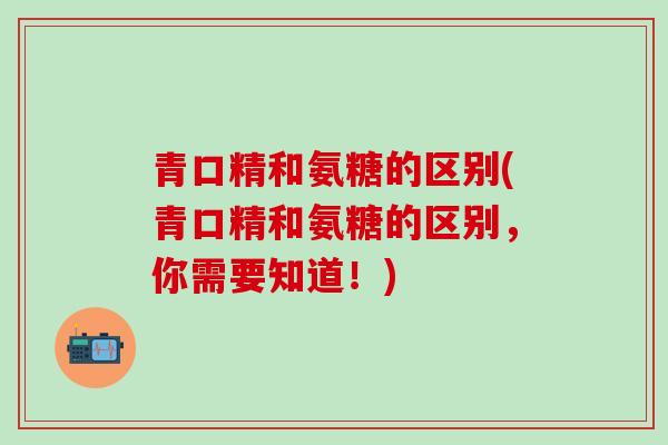 青口精和氨糖的区别(青口精和氨糖的区别，你需要知道！)