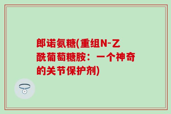郎诺氨糖(重组N-乙酰葡萄糖胺：一个神奇的关节保护剂)